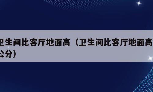 卫生间比客厅地面高（卫生间比客厅地面高7公分）