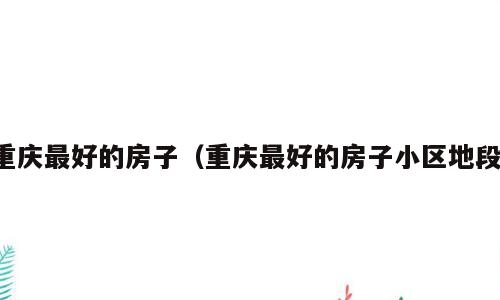重庆最好的房子（重庆最好的房子小区地段）