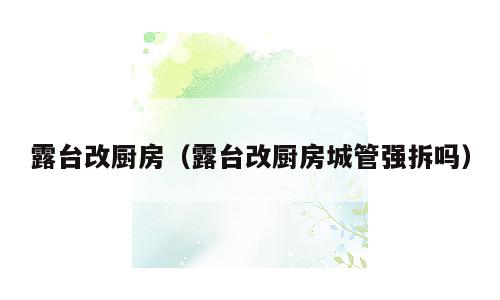 露台改厨房（露台改厨房城管强拆吗）